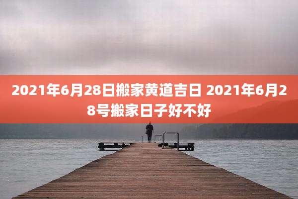 2021年6月28日搬家黄道吉日 2021年6月28号搬家日子好不好