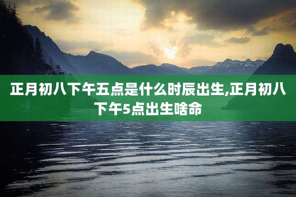 正月初八下午五点是什么时辰出生,正月初八下午5点出生啥命