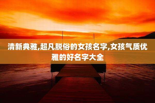 清新典雅,超凡脱俗的女孩名字,女孩气质优雅的好名字大全