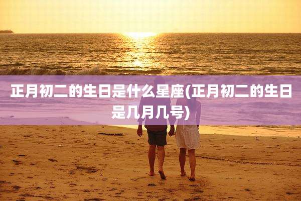 正月初二的生日是什么星座(正月初二的生日是几月几号)