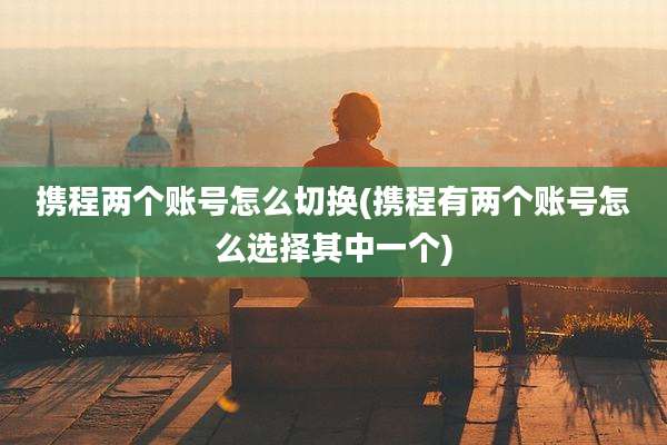 携程两个账号怎么切换(携程有两个账号怎么选择其中一个)