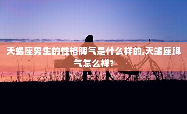天蝎座男生的性格脾气是什么样的,天蝎座脾气怎么样?