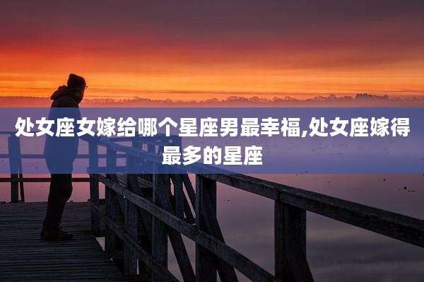 处女座女嫁给哪个星座男最幸福,处女座嫁得最多的星座
