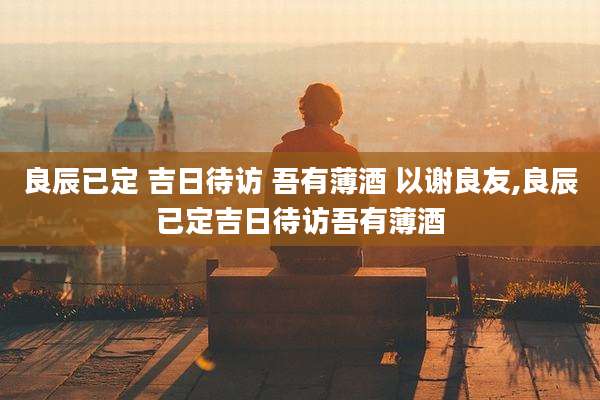 良辰已定 吉日待访 吾有薄酒 以谢良友,良辰已定吉日待访吾有薄酒
