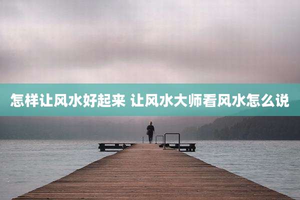 怎样让风水好起来 让风水大师看风水怎么说