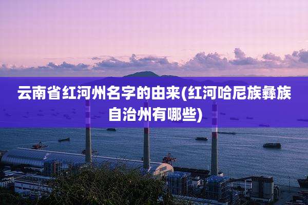 云南省红河州名字的由来(红河哈尼族彝族自治州有哪些)
