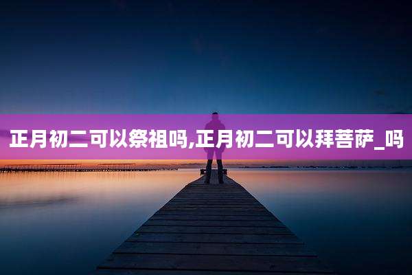 正月初二可以祭祖吗,正月初二可以拜菩萨_吗