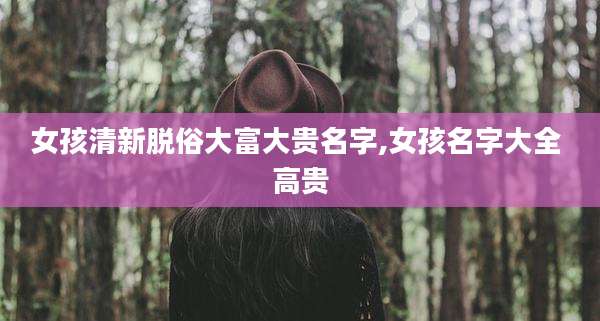 女孩清新脱俗大富大贵名字,女孩名字大全 高贵