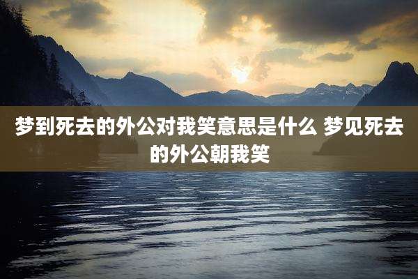 梦到死去的外公对我笑意思是什么 梦见死去的外公朝我笑
