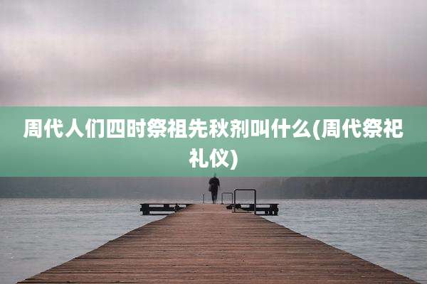 周代人们四时祭祖先秋剂叫什么(周代祭祀礼仪)