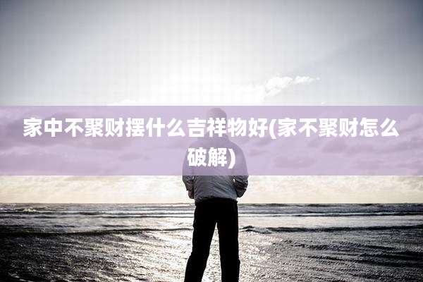 家中不聚财摆什么吉祥物好(家不聚财怎么破解)