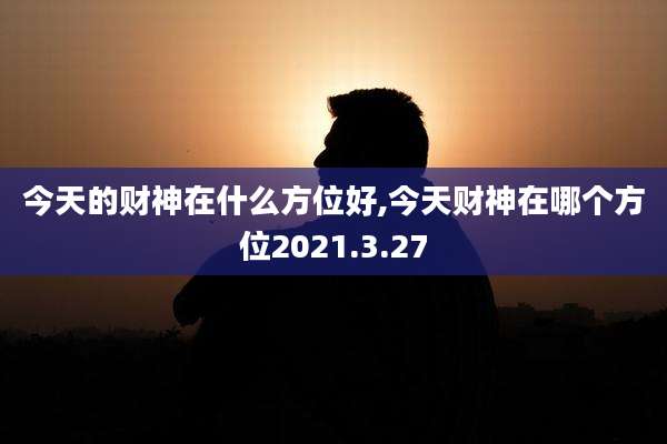 今天的财神在什么方位好,今天财神在哪个方位2021.3.27
