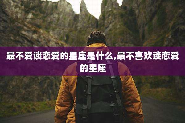 最不爱谈恋爱的星座是什么,最不喜欢谈恋爱的星座