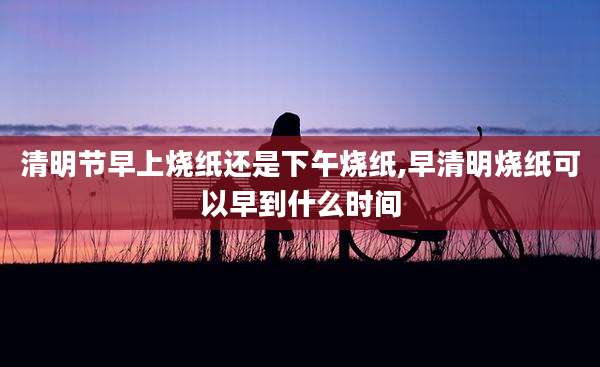 清明节早上烧纸还是下午烧纸,早清明烧纸可以早到什么时间