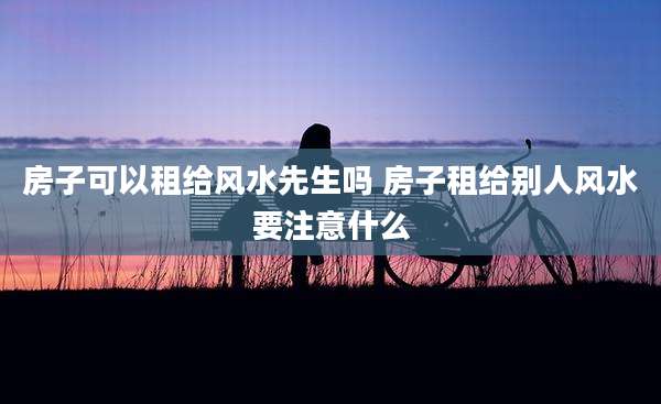 房子可以租给风水先生吗 房子租给别人风水要注意什么