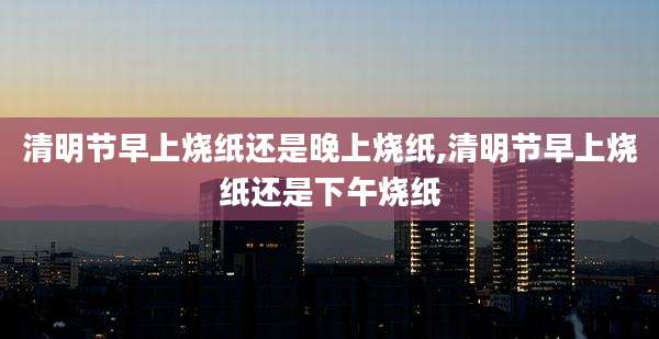 清明节早上烧纸还是晚上烧纸,清明节早上烧纸还是下午烧纸