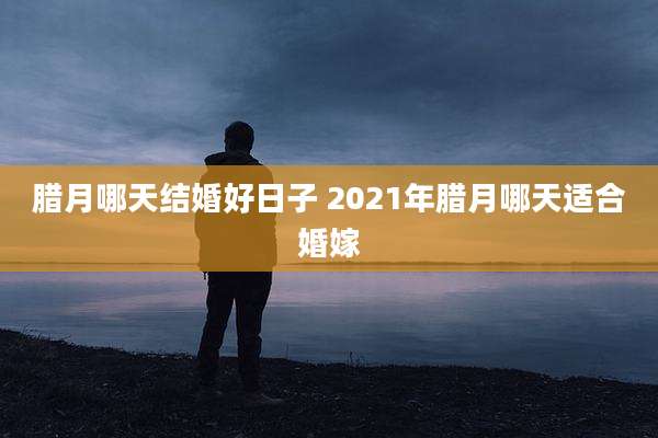 腊月哪天结婚好日子 2021年腊月哪天适合婚嫁