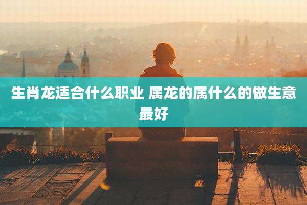 生肖龙适合什么职业 属龙的属什么的做生意最好