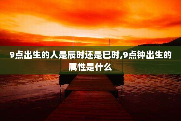 9点出生的人是辰时还是巳时,9点钟出生的属性是什么