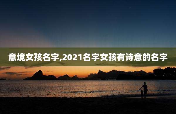 意境女孩名字,2021名字女孩有诗意的名字
