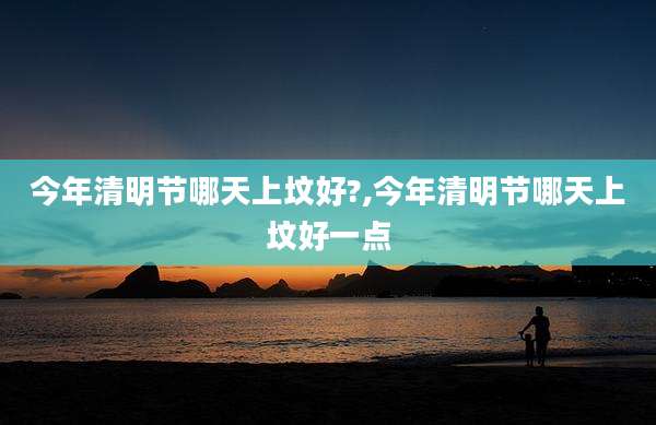 今年清明节哪天上坟好?,今年清明节哪天上坟好一点