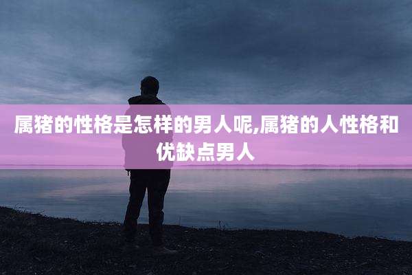 属猪的性格是怎样的男人呢,属猪的人性格和优缺点男人