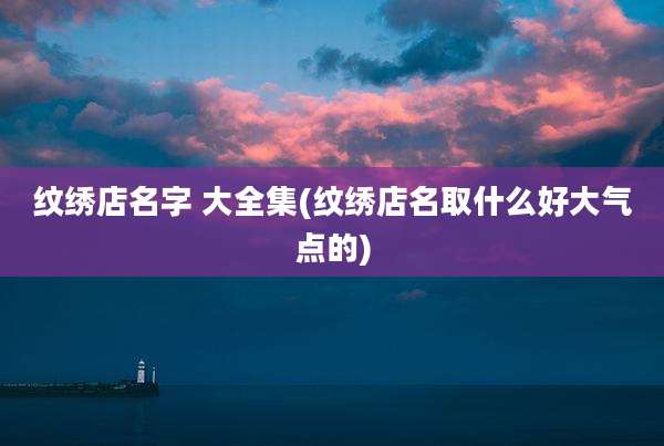 纹绣店名字 大全集(纹绣店名取什么好大气点的)