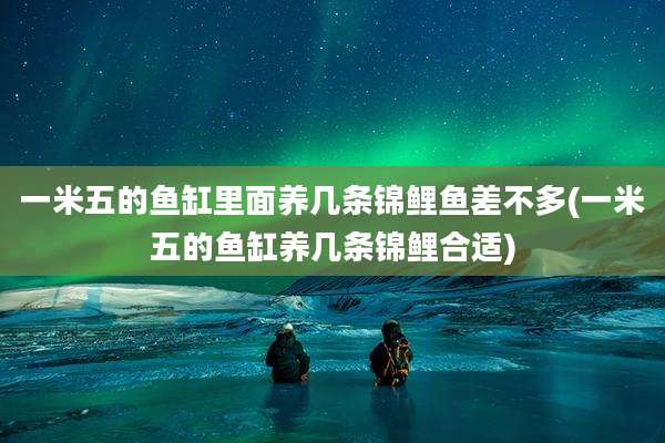 一米五的鱼缸里面养几条锦鲤鱼差不多(一米五的鱼缸养几条锦鲤合适)