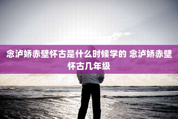 念泸娇赤壁怀古是什么时候学的 念泸娇赤壁怀古几年级
