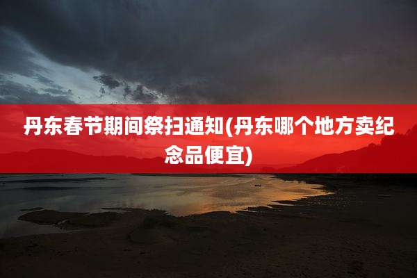 丹东春节期间祭扫通知(丹东哪个地方卖纪念品便宜)
