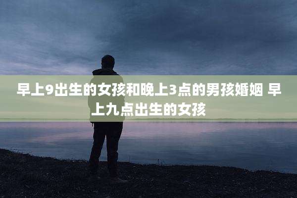 早上9出生的女孩和晚上3点的男孩婚姻 早上九点出生的女孩