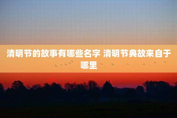 清明节的故事有哪些名字 清明节典故来自于哪里