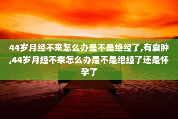 44岁月经不来怎么办是不是绝经了,有囊肿,44岁月经不来怎么办是不是绝经了还是怀孕了