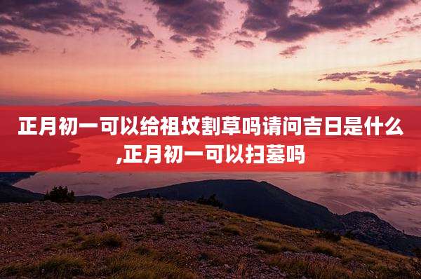 正月初一可以给祖坟割草吗请问吉日是什么,正月初一可以扫墓吗