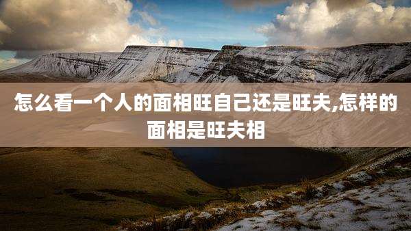 怎么看一个人的面相旺自己还是旺夫,怎样的面相是旺夫相