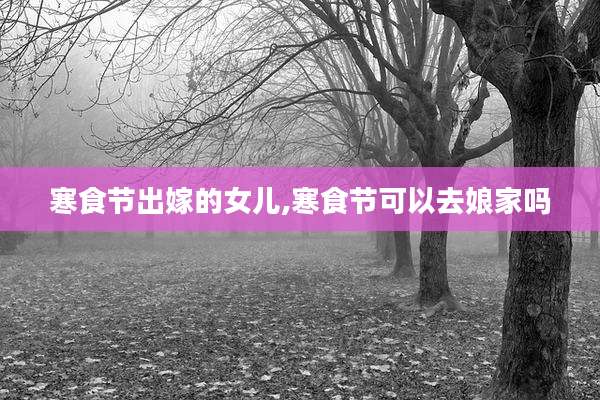 寒食节出嫁的女儿,寒食节可以去娘家吗