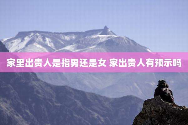 家里出贵人是指男还是女 家出贵人有预示吗