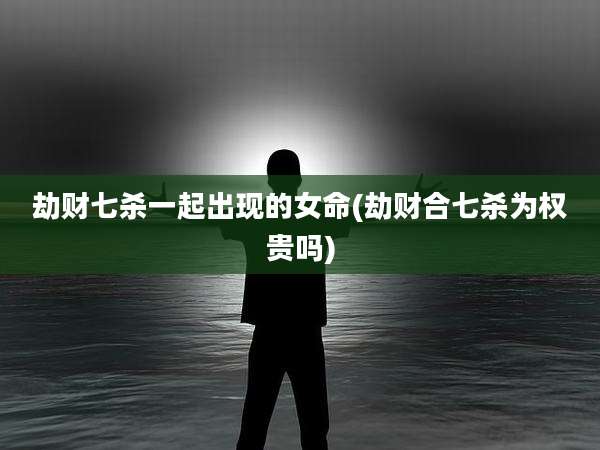 劫财七杀一起出现的女命(劫财合七杀为权贵吗)