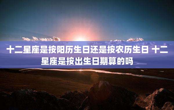 十二星座是按阳历生日还是按农历生日 十二星座是按出生日期算的吗