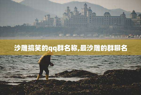 沙雕搞笑的qq群名称,最沙雕的群聊名