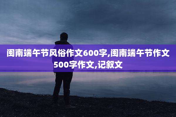 闽南端午节风俗作文600字,闽南端午节作文500字作文,记叙文