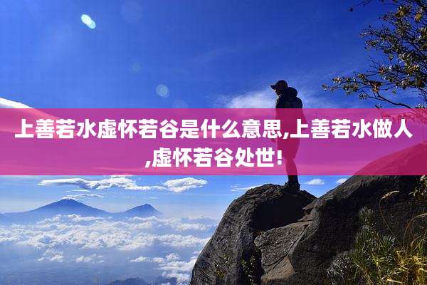 上善若水虚怀若谷是什么意思,上善若水做人,虚怀若谷处世!