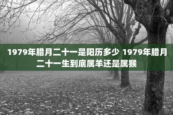 1979年腊月二十一是阳历多少 1979年腊月二十一生到底属羊还是属猴