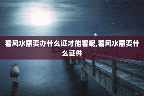 看风水需要办什么证才能看呢,看风水需要什么证件