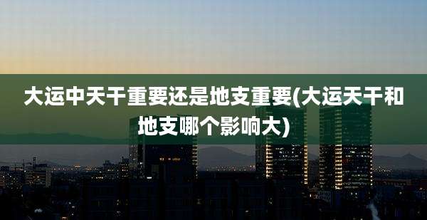 大运中天干重要还是地支重要(大运天干和地支哪个影响大)