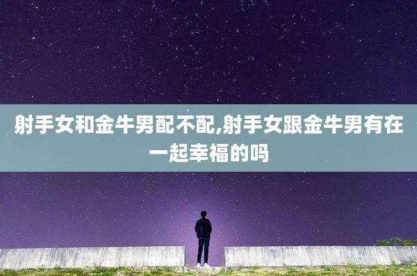 射手女和金牛男配不配,射手女跟金牛男有在一起幸福的吗