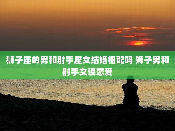 狮子座的男和射手座女结婚相配吗 狮子男和射手女谈恋爱