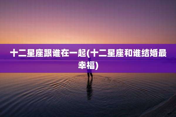 十二星座跟谁在一起(十二星座和谁结婚最幸福)