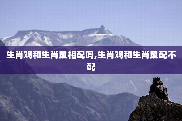 生肖鸡和生肖鼠相配吗,生肖鸡和生肖鼠配不配