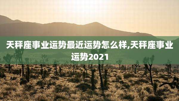 天秤座事业运势最近运势怎么样,天秤座事业运势2021